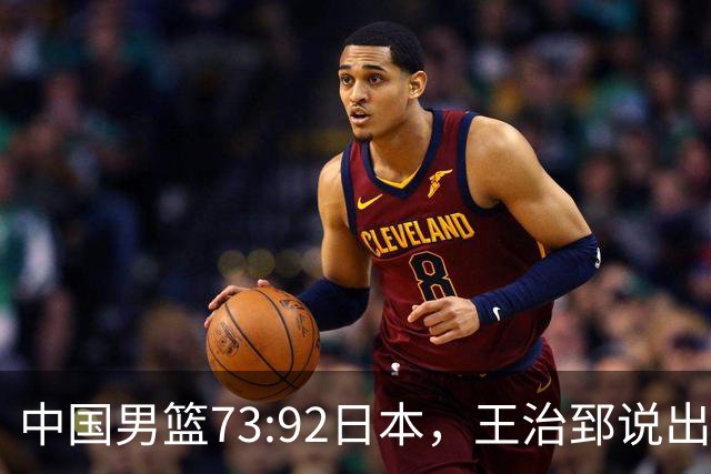 中国男篮73:92日本，王治郅说出3个输球原因，句句扎心！