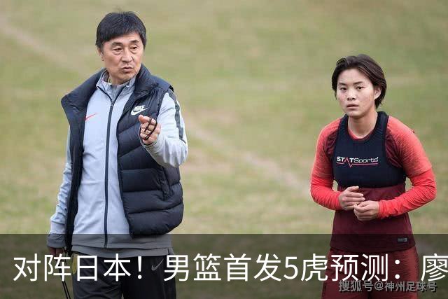 对阵日本！男篮首发5虎预测：廖三宁只能替补，赵继伟搭配杨瀚森